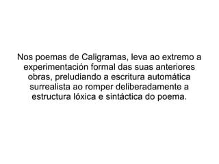 Nos poemas de Caligramas, leva ao extremo a
 experimentación formal das suas anteriores
  obras, preludiando a escritura automática
  surrealista ao romper deliberadamente a
   estructura lóxica e sintáctica do poema.
 