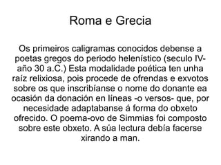 Roma e Grecia

  Os primeiros caligramas conocidos debense a
 poetas gregos do periodo helenístico (seculo IV-
  año 30 a.C.) Esta modalidade poética ten unha
raíz relixiosa, pois procede de ofrendas e exvotos
sobre os que inscribíanse o nome do donante ea
ocasión da donación en líneas -o versos- que, por
    necesidade adaptabanse á forma do obxeto
 ofrecido. O poema-ovo de Simmias foi composto
  sobre este obxeto. A súa lectura debía facerse
                   xirando a man.
 
