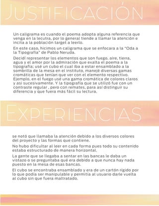 GaleríaJustificación
GaleríaExperiencias
Un caligrama es cuando el poema adopta alguna referencia que
venga en la lecutra, por lo general tiende a llamar la atención e
incita a la población target a leerlo.
En este caso, hicimos un caligrama que se enfocara a la “Oda a
la Tipografía” de Pablo Neruda.
Decidí representar los elementos que son fuego, aire, tierra,
agua y el amor por la admiración que exalta el poema a la
tipografía; usé un cubo el cual iba a estar ensamblado a la
sombrilla de la mesa en el instituto, manejé diversas gamas
cromáticas que tenían que ver con el elemento respectivo.
Ejemplo, en el fuego usé una gama cromática de colores claros
y asi sucesivamente. Y la tipografía que se utilizó fue con un
contraste regular , pero con remates, para así distinguir su
diferencia y que fuera más fácil su lectura.
se notó que llamaba la atención debido a los diversos colores
del proyecto y las formas que contiene.
No hubo dificultar al leer en cada forma pues todo su contenido
estaba estructurado de manera horizontal.
La gente que se llegaba a sentar en las bancas le daba un
vistazo o se preguntaba qué era debido a que nunca hay nada
puesto en la mesa de esas bancas.
El cubo se encontraba ensamblado y era de un cartón rígido por
lo que podía ser manipulable y permitía al usuario darle vuelta
al cubo sin que fuera maltratado.
 