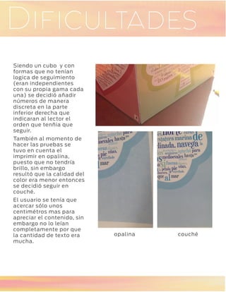 GaleríaDificultades
Siendo un cubo y con
formas que no tenían
logica de seguimiento
(eran independientes
con su propia gama cada
una) se decidió añadir
números de manera
discreta en la parte
inferior derecha que
indicaran al lector el
orden que tenñia que
seguir.
También al momento de
hacer las pruebas se
tuvo en cuenta el
imprimir en opalina,
puesto que no tendría
brillo, sin embargo
resultó que la calidad del
color era menor entonces
se decidió seguir en
couché.
El usuario se tenía que
acercar sólo unos
centimétros mas para
apreciar el contenido, sin
embargo no lo leían
completamente por que
la cantidad de texto era
mucha.
opalina couché
 