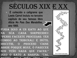     É coñecido o caligrama que
       Lewis Carrol incluíu no terceiro
       capítulo do seu famoso libro
       Alicia No País Das Marabillas,
       ano 1865.
Furia dixo a un rato ao que
na súa casa sorprendeu
“penso facerte procesar: ven
comigo ao tribunal! É inútil
discutir, o proceso vaise
abrir porque hoxe, ó parecer
non teño nada que facer.”
Dixo o rato a harpía: “Tal
 