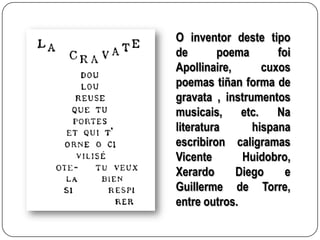O inventor deste tipo
de       poema        foi
Apollinaire,       cuxos
poemas tiñan forma de
gravata , instrumentos
musicais,     etc.    Na
literatura      hispana
escribiron caligramas
Vicente       Huidobro,
Xerardo      Diego      e
Guillerme de Torre,
entre outros.
 