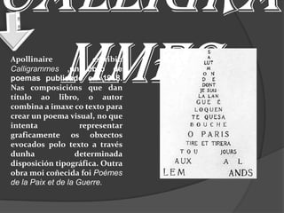 Calligra
  mmes
Apollinaire             escribiu
Calligrammes ,un libro de
poemas publicado en 1918.
Nas composicións que dan
título ao libro, o autor
combina a imaxe co texto para
crear un poema visual, no que
intenta              representar
graficamente os obxectos
evocados polo texto a través
dunha               determinada
disposición tipográfica. Outra
obra moi coñecida foi Poémes
de la Paix et de la Guerre.
 