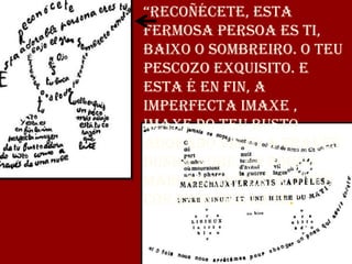 “RecoñéceTe, esTa
fermosa persoa es ti,
baixo o sombreiro. O teu
pescozo exquisito. E
esta é en fin, a
imperfecta imaxe ,
imaxe do teu busto
adorado visto a través
dunha nube. Un pouco
máis abaixo está o teu
corazón que late.”
 