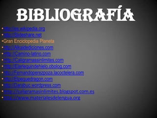 BIBLIOGRAFÍA
•http://es.wikipedia.org
•http://Slideshare.net
•Gran Enciclopedia Planeta
•http://Alkaidediciones.com
•Http://Camino-latino.com
•Http://Caligramassinlimites.com
•Http://Elarlequindehielo.obolog.com
•http://Fernandoperezpoza.lacoctelera.com
•http://Elpequedragon.com
•http://Darabuc.wordpress.com
•http://caligramasinlimites.blogspot.com.es
•http://www.materialesdelengua.org
 