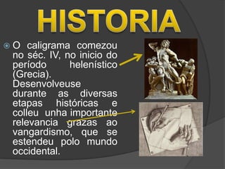 O   caligrama comezou
 no séc. IV, no inicio do
 período      helenístico
 (Grecia).
 Desenvolveuse
 durante as diversas
 etapas históricas e
 colleu unha importante
 relevancia grazas ao
 vangardismo, que se
 estendeu polo mundo
 occidental.
 