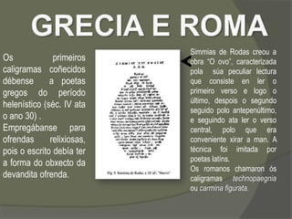 Simmias de Rodas creou a
Os             primeiros    obra “O ovo”, caracterizada
caligramas coñecidos        pola súa peculiar lectura
débense       a poetas      que consiste en ler o
gregos do período           primeiro verso e logo o
                            último, despois o segundo
helenístico (séc. IV ata
                            seguido polo antepenúltimo,
o ano 30) .                 e seguindo ata ler o verso
Empregábanse para           central, polo que era
ofrendas      relixiosas,   conveniente xirar a man. A
pois o escrito debía ter    técnica foi imitada por
                            poetas latíns.
a forma do obxecto da
                            Os romanos chamaron ós
devandita ofrenda.          caligramas technopaegnia
                            ou carmina figurata.
 