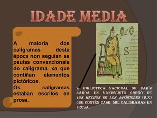 A      maioría     dos
caligramas        desta
época non seguían as
pautas convencionais
do caligrama, xa que
contiñan     elementos
pictóricos.
Os          caligramas    a Biblioteca Nacional de París
estaban escritos en       garda un manuscrito grego de
                          los Hechos de los Apóstoles (s.X)
prosa.                    que contén case mil caligramas en
                          prosa.
 