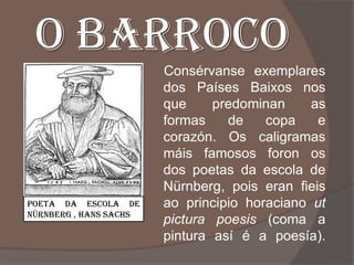 O BARROCO
                        Consérvanse exemplares
                        dos Países Baixos nos
                        que     predominan     as
                        formas    de    copa    e
                        corazón. Os caligramas
                        máis famosos foron os
                        dos poetas da escola de
                        Nürnberg, pois eran fieis
POETA DA ESCOLA DE      ao principio horaciano ut
NÜRNBERG , HANS SACHS
                        pictura poesis (coma a
                        pintura así é a poesía).
 