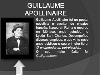 GUILLAUME
APOLLINAIRE
  Guillaume Apollinaire foi un poeta,
  novelista e escritor de ensaios
  francés. Naceu en Roma e medrou
  en Mónaco, onde estudou no
  Lycée Sant-Charles. Desempeñou
  diversos empleos, e aos vinte nove
  anos publicou o seu primeiro libro:
  O encantador en putrefacción.
  O      seu   maior      éxito   foi
  Calligrammes.
 