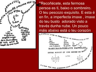 “Recoñécete, esta fermosa
persoa es ti, baixo o sombreiro.
O teu pescozo exquisito. E esta é
en fin, a imperfecta imaxe , imaxe
do teu busto adorado visto a
través dunha nube. Un pouco
máis abaixo está o teu corazón
que late.”
 