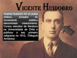 Vicente Huidobro foi un poeta
chileno,    iniciador       do
movemento             estético
denominado     creacionismo.
Cursou estudios de literatura
na Universidade de Chile e
publicou o seu primeiro
caligrama no 1912, Triángulo
Armónico.
 