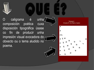 O     caligrama     é    unha
composición poética cuxa
disposición tipográfica úsase
co fin de producir unha
impresión visual evocadora do
obxecto ou o tema aludido no
poema.
 