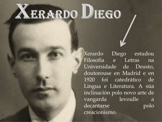 Xerardo     Diego    estudou
Filosofía   e    Letras    na
Universidade de Deusto,
doutorouse en Madrid e en
1920 foi catedrático de
Lingua e Literatura. A súa
inclinación polo novo arte de
vangarda       levoulle     a
decantarse               polo
creacionismo.
 