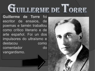 Guillerme de Torre foi
escritor de ensaios, de
poemas e tamén traballou
como crítico literario e de
arte español. Foi un dos
impulsores do ultraísmo e
destacou              como
comentador               do
vangardismo.
 
