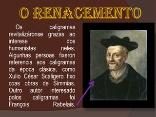 Os             caligramas
revitalizáronse grazas ao
interese                 dos
humanistas             neles.
Algunhas persoas fixeron
referencia aos caligramas
da época clásica, como
Xulio César Scaligero fixo
coas obras de Simmias.
Outro autor interesado
polos      caligramas     foi
François           Rabelais.
 