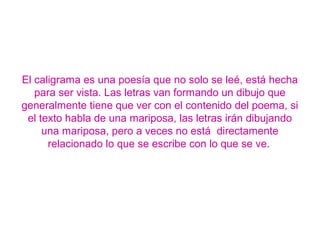 El caligrama es una poesía que no solo se leé, está hecha
para ser vista. Las letras van formando un dibujo que
generalmente tiene que ver con el contenido del poema, si
el texto habla de una mariposa, las letras irán dibujando
una mariposa, pero a veces no está directamente
relacionado lo que se escribe con lo que se ve.
 