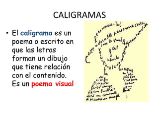 CALIGRAMAS
• El caligrama es un
  poema o escrito en
  que las letras
  forman un dibujo
  que tiene relación
  con el contenido.
  Es un poema visual
 