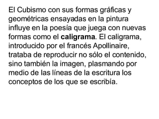 El Cubismo con sus formas gráficas y geométricas ensayadas en la pintura influye en la poesía que juega con nuevas formas ...