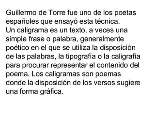 Guillermo de Torre fue uno de los poetas españoles que ensayó esta técnica. Un caligrama es un texto, a veces una simple f...