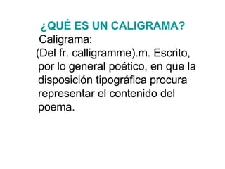 ¿QUÉ ES  UN CALIGRAMA ?   Caligrama:  (Del fr. calligramme).m. Escrito, por lo general poético, en que la disposición tipográfica procura representar el contenido del poema. 