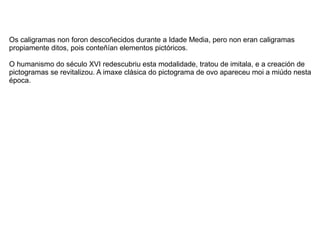 Os caligramas non foron descoñecidos durante a Idade Media, pero non eran caligramas
propiamente ditos, pois conteñían elementos pictóricos.

O humanismo do século XVI redescubriu esta modalidade, tratou de imitala, e a creación de
pictogramas se revitalizou. A imaxe clásica do pictograma de ovo apareceu moi a miúdo nesta
época.
 