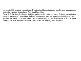 No século XIX segue a evolucionar. É moi coñecido nesta época o caligrama que aparece
no terciro capítulo de Alicia no País das Maravillas.
Cara 1913, Whilem Apollinaris de Kostrowitsky, máis coñecido como Guillaume Apollinaire,
pubicou na revista "Les soirées de Paris" estas creacións, ás que chamou idéogrammes
lyriques. En 1918, publicou o seu libro chamado Calligrammes.Poémes de la Poix et de la
Guerre. Por isto, a Guillaume se lle considera o pai do caligrama moderno.
 