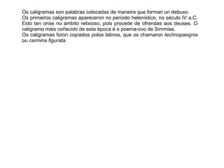 Os caligramas son palabras colocadas de maneira que forman un debuxo.
Os primeiros caligramas apareceron no período helenístico, no século IV a.C.
Esto ten orixe no ámbito relixioso, pois procede de ofrendas aos deuses. O
caligrama máis coñecido de esta época é o poema-ovo de Simmias.
Os caligramas foron copiados polos latinos, que os chamaron technopaegnia
ou carmina figurata.
 