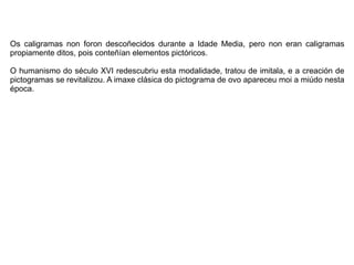Os caligramas non foron descoñecidos durante a Idade Media, pero non eran caligramas
propiamente ditos, pois conteñían elementos pictóricos.
O humanismo do século XVI redescubriu esta modalidade, tratou de imitala, e a creación de
pictogramas se revitalizou. A imaxe clásica do pictograma de ovo apareceu moi a miúdo nesta
época.
 