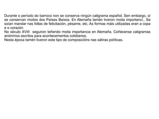 Durante o período do barroco non se conserva ningún caligrama español. Sen embargo, sí
se conservan moitos dos Países Baixos. En Alemaña tamén tiveron moita importanci., Se
soían mandar nas follas de felicitación, pésame, etc. As formas máis utilizadas eran a copa
e o corazón.
No século XVIII seguiron teñendo moita importancia en Alemaña. Coñécense caligramas
anónimos escritos para acontecementos cotidianos.
Nesta época tamén tiveron este tipo de composicións nas sátiras políticas.
 