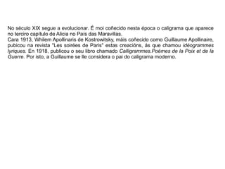 No século XIX segue a evolucionar. É moi coñecido nesta época o caligrama que aparece
no terciro capítulo de Alicia no País das Maravillas.
Cara 1913, Whilem Apollinaris de Kostrowitsky, máis coñecido como Guillaume Apollinaire,
pubicou na revista "Les soirées de Paris" estas creacións, ás que chamou idéogrammes
lyriques. En 1918, publicou o seu libro chamado Calligrammes.Poémes de la Poix et de la
Guerre. Por isto, a Guillaume se lle considera o pai do caligrama moderno.
 