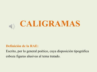CALIGRAMAS
Definición de la RAE:
Escrito, por lo general poético, cuya disposición tipográfica
esboza figuras alusivas al tema tratado.
 