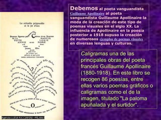 Caligramas una de las
principales obras del poeta
francés Guillaume Apollinaire
(1880-1918). En este libro se
recogen 86 poesías, entre
ellas varios poemas gráficos o
caligramas como el de la
imagen, titulado "La paloma
apuñalada y el surtidor".
Debemos al poeta vanguandista
Guillaume Apollinaire al poeta
vanguandista Guillaume Apollinaire la
moda de la creación de este tipo de
poemas visuales en el siglo XX. La
influencia de Apollinaire en la poesía
posterior a 1918 supuso la creación
de numerosos ejemplos de poemas visuales
en diversas lenguas y culturas.
 