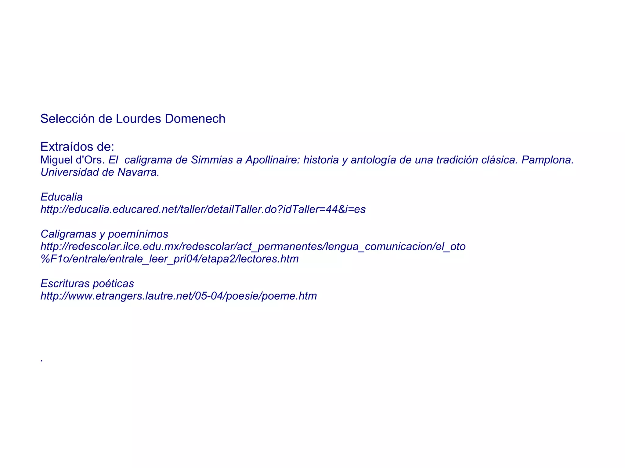 Selección de Lourdes Domenech Extraídos de:  Miguel d'Ors.  El  caligrama de Simmias a Apollinaire: historia y antología de una tradición clásica. Pamplona. Universidad de Navarra. Educalia http://educalia.educared.net/taller/detailTaller.do?idTaller=44&i=es Caligramas y poemínimos http://redescolar.ilce.edu.mx/redescolar/act_permanentes/lengua_comunicacion/el_oto%F1o/entrale/entrale_leer_pri04/etapa2/lectores.htm Escrituras poéticas http://www.etrangers.lautre.net/05-04/poesie/poeme.htm . 