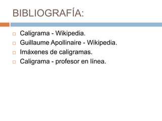 BIBLIOGRAFÍA:
   Caligrama - Wikipedia.
   Guillaume Apollinaire - Wikipedia.
   Imáxenes de caligramas.
   Caligrama - profesor en línea.
 