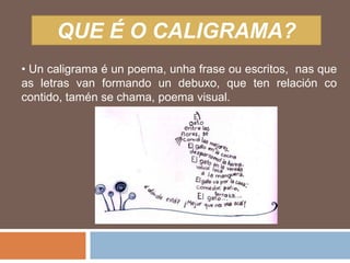 QUE É O CALIGRAMA?
• Un caligrama é un poema, unha frase ou escritos, nas que
as letras van formando un debuxo, que ten relación co
contido, tamén se chama, poema visual.
 