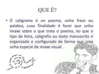 QUE É?
• O caligrama é un poema, unha frase ou
  palabra, cuxa finalidade é facer que unha
  imaxe sobre o que trata o poema, no que o
  tipo de letra, caligrafía ou texto manuscrito é
  organizado e configurado de forma que crea
  unha especie de imaxe visual.
 
