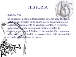 HISTORIA
• IDADE MEDIA
  Os caligramas no foron descoñecidos durante a Idade Media.
  Moitos dos exemplos desta época que se conservan no son
  caligramas propiamente ditos porque conteñen elementos
  pictóricos. E común nesta época hallar exemplos de
  caligramas en prosa. A Biblioteca Nacional de París garda un
  manuscrito grego dos feichos dos Apóstoles (s.X) que conteñe
  cerca de mil caligramas en prosa.
 
