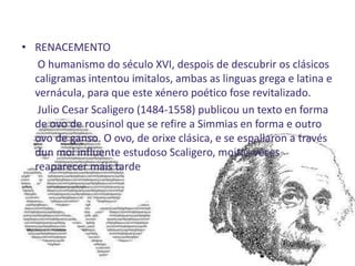 • RENACEMENTO
   O humanismo do século XVI, despois de descubrir os clásicos
  caligramas intentou imitalos, ambas as linguas grega e latina e
  vernácula, para que este xénero poético fose revitalizado.
   Julio Cesar Scaligero (1484-1558) publicou un texto en forma
  de ovo de rousinol que se refire a Simmias en forma e outro
  ovo de ganso. O ovo, de orixe clásica, e se espallaron a través
  dun moi influente estudoso Scaligero, moitas veces
  reaparecer máis tarde
 