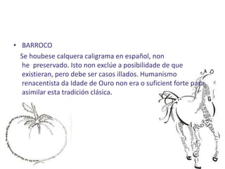 • BARROCO
  Se houbese calquera caligrama en español, non
   he preservado. Isto non exclúe a posibilidade de que
   existieran, pero debe ser casos illados. Humanismo
   renacentista da Idade de Ouro non era o suficient forte para
   asimilar esta tradición clásica.
 