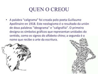 QUEN O CREOU
• A palabra "caligrama" foi creada polo poeta Guillaume
  Apollinaire en 1918. Este neologismo é o resultado da unión
  de dous palabras "ideograma" e "caligrafiía". O primeiro
  designa os símbolos gráficos que representan unidades do
  sentido, como os signos do alfabeto chino; a segunda é o
  nome que recibe o arte da escritura.
 
