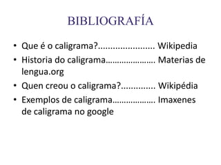 BIBLIOGRAFÍA
• Que é o caligrama?....................... Wikipedia
• Historia do caligrama…………………. Materias de
  lengua.org
• Quen creou o caligrama?.............. Wikipédia
• Exemplos de caligrama………………. Imaxenes
  de caligrama no google
 
