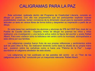 CALIGRAMAS PARA LA PAZ
Esta actividad, realizada dentro del Programa de Creatividad Literaria, consiste en
dibujar un poema. Con ello nos proponemos que los participantes exploren nuevas
posibilidades creativas, tomen conciencia de la dimensión visual para la expresión poética,
articulen un texto en versos libres de forma lúdica y despierten su inspiración a partir de un
dibujo.
En esta tarea han participado los alumnos y alumnas de 5ºB del CEIP San José de La
Puebla de Cazalla (Sevilla - España). Antes de dibujar los poemas los niños y niñas
realizaron una investigación y una lectura activa sobre la figura del escritor y poeta Rafael
Alberti. Para esto visitaron tanto la biblioteca del centro como la municipal, acompañados a
esta última por sus familias.
Los caligramas creados fueron fruto de sus propias reflexiones y sentimientos sobre
qué es para ellos la Paz. Se realizaron teniendo como base la silueta de su propia mano
que pusieron sobre las cartulinas como si fuera una “Paloma de la Paz” . Luego
escribieron el caligrama alrededor de esta silueta.
Los caligramas se han publicado en las paredes del centro en un “Tren de los
caligramas para la Paz” conducido por un maquinista relevante: Rafael Alberti.
 