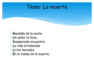 Tema: La muerte




Guadaña de la noche
Un señor la lleva,
Inesperado encuentro,
La vida arrebatada
Lirios morados
En la tumba de la muerte.
 