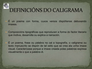 É un poema con forma, cuxos versos dispóñense debuxando
imaxes.
 Composicións tipográficas que reproducen a forma do factor literario
que motiva, desarrolla ou explica a narración.
 É un poema, frase ou palabra na cal a topografía, o caligrama ou
texto manuscrito se dispón de tal xeito que se crea ata unha imaxe
visual. Caracterízase porque a imaxe creada polas palabras expresa
visualmente o que a palabra di.
 