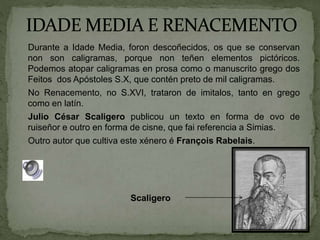 Durante a Idade Media, foron descoñecidos, os que se conservan
non son caligramas, porque non teñen elementos pictóricos.
Podemos atopar caligramas en prosa como o manuscrito grego dos
Feitos dos Apóstoles S.X, que contén preto de mil caligramas.
No Renacemento, no S.XVI, trataron de imitalos, tanto en grego
como en latín.
Julio César Scaligero publicou un texto en forma de ovo de
ruiseñor e outro en forma de cisne, que fai referencia a Simias.
Outro autor que cultiva este xénero é François Rabelais.
Scaligero
 