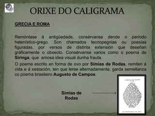 GRECIA E ROMA
Remóntase á antigüedade, consérvanse dende o período
helenístico-grego. Son chamados tecnopegnias ou poesías
figuradas, por versos de distinta extensión que deseñan
gráficamente o obxecto. Consérvanse varios como o poema de
Siringa, que amosa idea visual dunha frauta.
O poema escrito en forma de ovo por Simias de Rodas, remiten á
vida e á xestación, ten que lerse alternadamente, garda semellanza
co poema brasileiro Augusto de Campos.
Simias de
Rodas
 