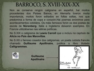 Non se conserva ningún caligrama en español, hai moitos
procedentes dos Países Baixos, en Alemaña tiveron moita
importancia, moitos foron editados en follas soltas, nos que
predomina a forma de copa e corazón.Hai poemas anónimos para
acontecementos cotidiáns. Os máis famosos foron os dos poetas da
escola de Nürenberg. Italia e Inglaterra deixaron exemplos. En
Francia utilizábanse nas sátiras políticas.
No S.XIX o caligrama de Lewis Carroll que o incluíu no capítulo de
Alicia no País das Maravillas.
No S.XX o famoso creador dos caligramas, un poeta cubista francés
chamado Guillaume Apollinaire, publica o libro titulado
Calligrammes.
Guillaume
Apollinaire
 