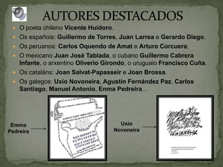  O poeta chileno Vicente Huidoro.
 Os españois: Guillermo de Torres, Juan Larrea e Gerardo Diego.
 Os peruanos: Carlos Oquendo de Amat e Arturo Corcuera.
 O mexicano Juan José Tablada, o cubano Guillermo Cabrera
Infante, o arxentino Oliverio Girondo, o uruguaio Francisco Cuña.
 Os cataláns: Joan Salvat-Papasseir e Joan Brossa.
 Os galegos: Uxío Novoneira, Agustín Fernández Paz, Carlos
Santiago, Manuel Antonio, Enma Pedreira…
Uxío
Novoneira
Emma
Pedreira
 