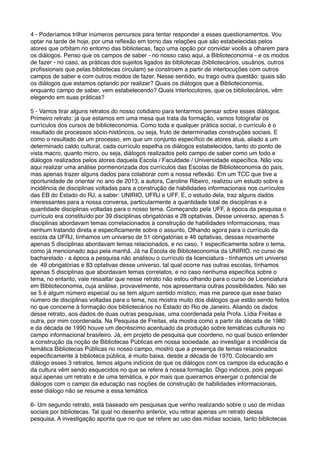 4 - Poderíamos trilhar inúmeros percursos para tentar responder a esses questionamentos. Vou
optar na tarde de hoje, por uma reﬂexão em torno das relações que são estabelecidas pelos
atores que orbitam no entorno das bibliotecas, faço uma opção por convidar vocês a olharem para
os diálogos. Penso que os campos de saber - no nosso caso aqui, a Biblioteconomia - e os modos
de fazer - no caso, as práticas dos sujeitos ligados às bibliotecas (bibliotecários, usuários, outros
proﬁssionais que pelas bibliotecas circulam) se constroem a partir de interlocuções com outros
campos de saber e com outros modos de fazer. Nesse sentido, eu trago outra questão: quais são
os diálogos que estamos optando por realizar? Quais os diálogos que a Biblioteconomia,
enquanto campo de saber, vem estabelecendo? Quais interlocutores, que os bibliotecários, vêm
elegendo em suas práticas?
5 - Vamos tirar alguns retratos do nosso cotidiano para tentarmos pensar sobre esses diálogos.
Primeiro retrato: já que estamos em uma mesa que trata da formação, vamos fotografar os
currículos dos cursos de biblioteconomia. Como toda e qualquer prática social, o currículo é o
resultado de processos sócio-históricos, ou seja, fruto de determinadas construções sociais. E
como o resultado de um processo, em que um conjunto especíﬁco de atores atua, aliado a um
determinado caldo cultural, cada currículo espelha os diálogos estabelecidos, tanto do ponto de
vista macro, quanto micro, ou seja, diálogos realizados pelo campo de saber como um todo e
diálogos realizados pelos atores daquela Escola / Faculdade / Universidade especíﬁca. Não vou
aqui realizar uma análise pormenorizada dos currículos das Escolas de Biblioteconomia do país,
mas apenas trazer alguns dados para colaborar com a nossa reﬂexão. Em um TCC que tive a
oportunidade de orientar no ano de 2013, a autora, Caroline Ribeiro, realizou um estudo sobre a
incidência de disciplinas voltadas para a construção de habilidades informacionais nos currículos
das EB do Estado do RJ, a saber: UNIRIO, UFRJ e UFF. E, o estudo dela, traz alguns dados
interessantes para a nossa conversa, particularmente a quantidade total de disciplinas e a
quantidade disciplinas voltadas para o nosso tema. Começando pela UFF, à época da pesquisa o
currículo era constituído por 39 disciplinas obrigatórias e 28 optativas. Desse universo, apenas 5
disciplinas abordavam temas correlacionados à construção de habilidades informacionais, mas
nenhum tratando direta e especiﬁcamente sobre o assunto. Olhando agora para o currículo da
escola da UFRJ, tínhamos um universo de 51 obrigatórias e 46 optativas, dessas novamente
apenas 5 disciplinas abordavam temas relacionados, e no caso, 1 especiﬁcamente sobre o tema,
como já mencionado aqui pela manhã. Já na Escola de Biblioteconomia da UNIRIO, no curso de
bacharelado - a época a pesquisa não analisou o currículo da licenciatura - tínhamos um universo
de 49 obrigatórias e 83 optativas desse universo, tal qual ocorre nas outras escolas, tínhamos
apenas 5 disciplinas que abordavam temas correlatos, e no caso nenhuma especíﬁca sobre o
tema, no entanto, vale ressaltar que nesse retrato não estou olhando para o curso de Licenciatura
em Biblioteconomia, cuja análise, provavelmente, nos apresentaria outras possibilidades. Não sei
se 5 é algum número especial ou se tem algum sentido místico, mas me parece que esse baixo
número de disciplinas voltadas para o tema, nos mostra muito dos diálogos que estão sendo feitos
no que concerne à formação dos bibliotecários no Estado do Rio de Janeiro. Aliando os dados
desse retrato, aos dados de duas outras pesquisas, uma coordenada pela Profa. Lídia Freitas e
outra, por mim coordenada. Na Pesquisa de Freitas, ela mostra como a partir da década de 1980
e da década de 1990 houve um decréscimo acentuado da produção sobre temáticas culturais no
campo informacional brasileiro. Já, em projeto de pesquisa que coordeno, no qual busco entender
a construção da noção de Bibliotecas Públicas em nossa sociedade, ao investigar a incidência da
temática Bibliotecas Públicas no nosso campo, mostro que a presença de temas relacionados
especiﬁcamente à biblioteca pública, é muito baixa, desde a década de 1970. Colocando em
diálogo esses 3 retratos, temos alguns indícios de que os diálogos com os campos da educação e
da cultura vêm sendo esquecidos no que se refere à nossa formação. Digo indícios, pois peguei
aqui apenas um retrato e de uma temática, e por mais que queiramos enxergar o potencial de
diálogos com o campo da educação nas noções de construção de habilidades informacionais,
esse diálogo não se resume a essa temática
6- Um segundo retrato, está baseado em pesquisas que venho realizando sobre o uso de mídias
sociais por bibliotecas. Tal qual no desenho anterior, vou retirar apenas um retrato dessa
pesquisa. A investigação aponta que no que se refere ao uso das mídias sociais, tanto bibliotecas
 
